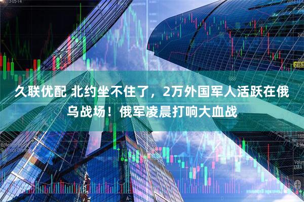 久联优配 北约坐不住了，2万外国军人活跃在俄乌战场！俄军凌晨打响大血战