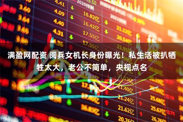 满盈网配资 阅兵女机长身份曝光！私生活被扒牺牲太大，老公不简单，央视点名