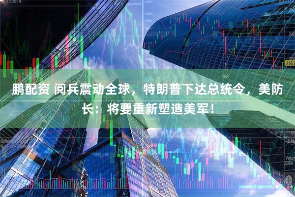 鹏配资 阅兵震动全球，特朗普下达总统令，美防长：将要重新塑造美军！