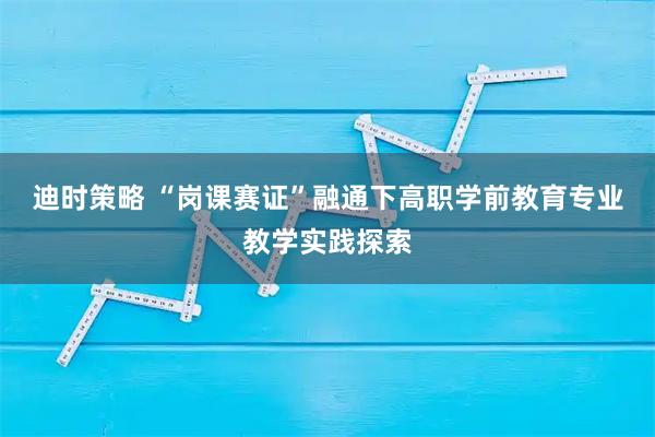 迪时策略 “岗课赛证”融通下高职学前教育专业教学实践探索