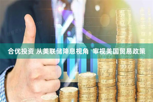 合优投资 从美联储降息视角  审视美国贸易政策