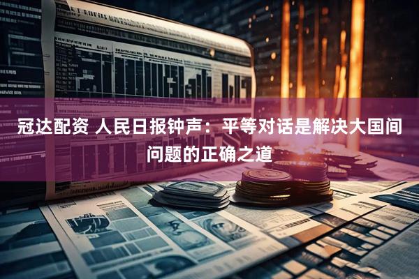 冠达配资 人民日报钟声：平等对话是解决大国间问题的正确之道