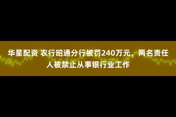华星配资 农行昭通分行被罚240万元，两名责任人被禁止从事银行业工作