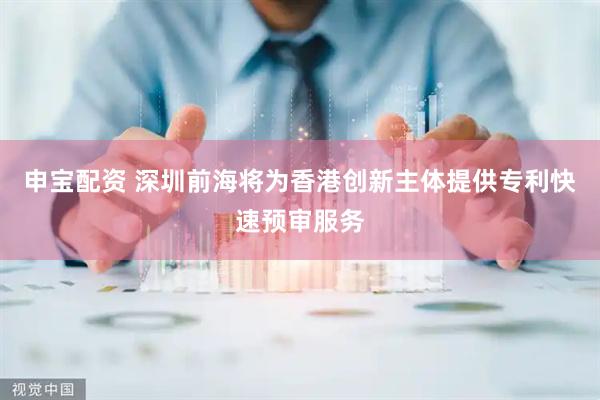 申宝配资 深圳前海将为香港创新主体提供专利快速预审服务