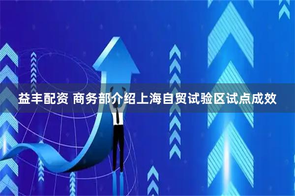 益丰配资 商务部介绍上海自贸试验区试点成效