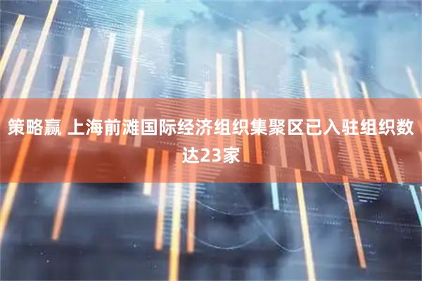 策略赢 上海前滩国际经济组织集聚区已入驻组织数达23家