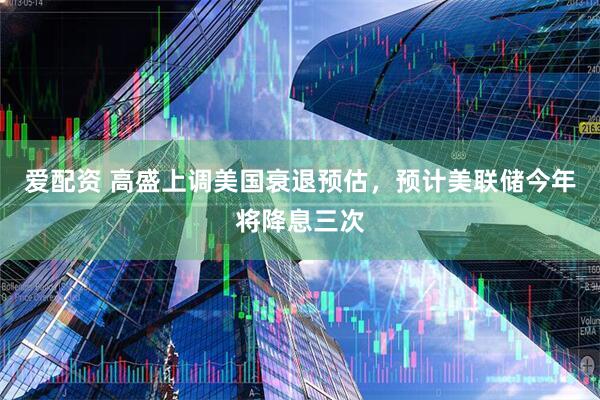 爱配资 高盛上调美国衰退预估，预计美联储今年将降息三次