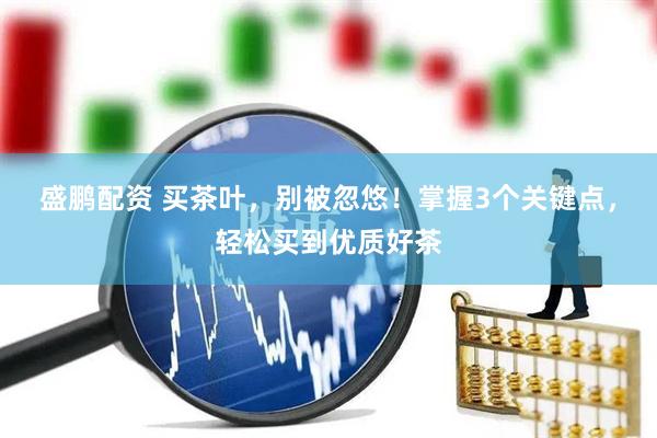 盛鹏配资 买茶叶，别被忽悠！掌握3个关键点，轻松买到优质好茶