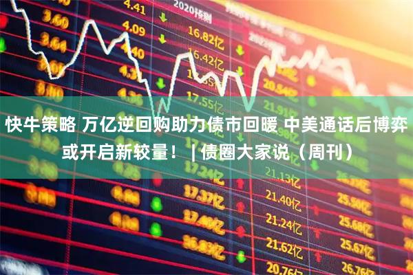 快牛策略 万亿逆回购助力债市回暖 中美通话后博弈或开启新较量！ | 债圈大家说（周刊）