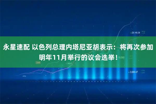 永星速配 以色列总理内塔尼亚胡表示：将再次参加明年11月举行的议会选举！