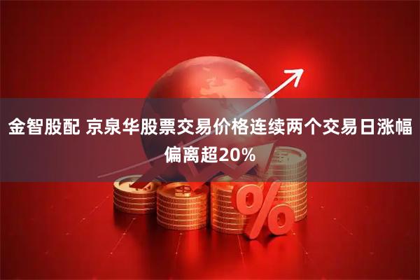 金智股配 京泉华股票交易价格连续两个交易日涨幅偏离超20%