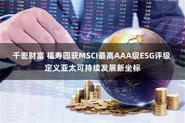 千宏财富 福寿园获MSCI最高AAA级ESG评级 定义亚太可持续发展新坐标