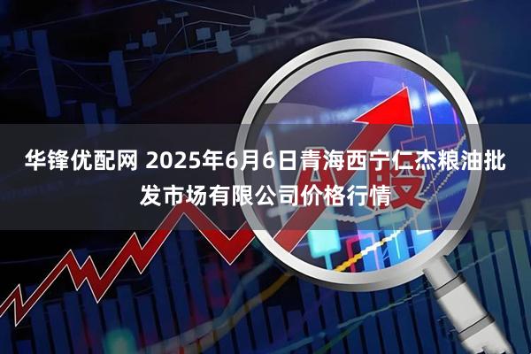 华锋优配网 2025年6月6日青海西宁仁杰粮油批发市场有限公司价格行情