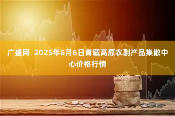 广盛网  2025年6月6日青藏高原农副产品集散中心价格行情
