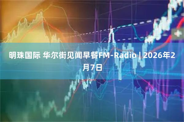 明珠国际 华尔街见闻早餐FM-Radio | 2026年2月7日
