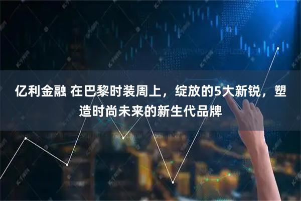 亿利金融 在巴黎时装周上，绽放的5大新锐，塑造时尚未来的新生代品牌
