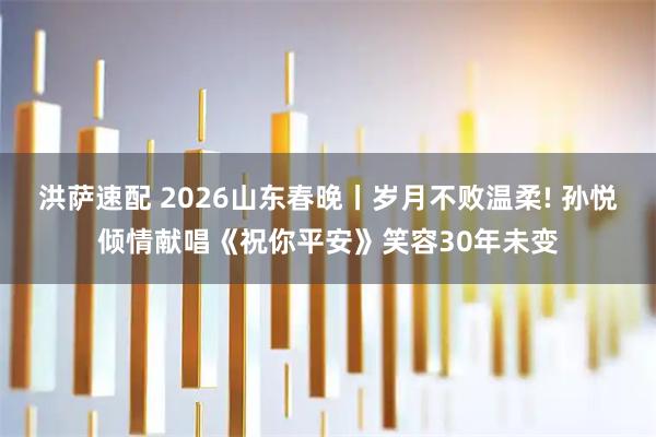 洪萨速配 2026山东春晚丨岁月不败温柔! 孙悦倾情献唱《祝你平安》笑容30年未变