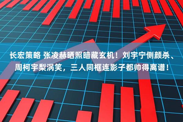 长宏策略 张凌赫晒照暗藏玄机！刘宇宁侧颜杀、周柯宇梨涡笑，三人同框连影子都帅得离谱！