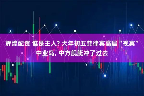 辉煌配资 谁是主人? 大年初五菲律宾高层“视察”中业岛, 中方舰艇冲了过去