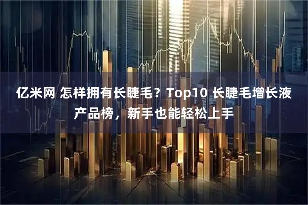 亿米网 怎样拥有长睫毛？Top10 长睫毛增长液产品榜，新手也能轻松上手