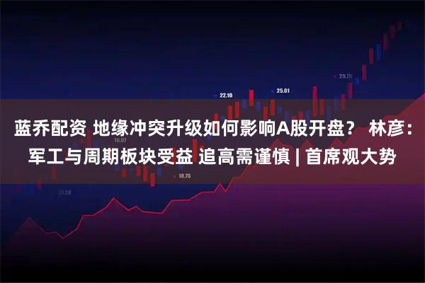 蓝乔配资 地缘冲突升级如何影响A股开盘？ 林彦：军工与周期板块受益 追高需谨慎 | 首席观大势