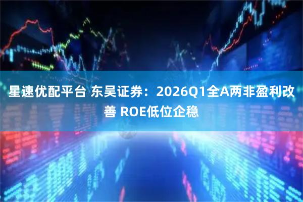 星速优配平台 东吴证券：2026Q1全A两非盈利改善 ROE低位企稳