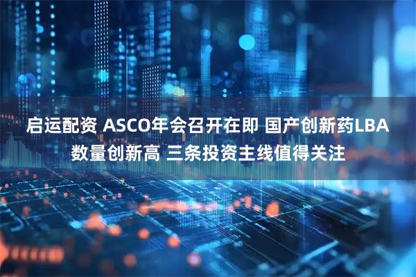 启运配资 ASCO年会召开在即 国产创新药LBA数量创新高 三条投资主线值得关注