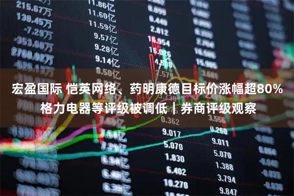 宏盈国际 恺英网络、药明康德目标价涨幅超80% 格力电器等评级被调低｜券商评级观察